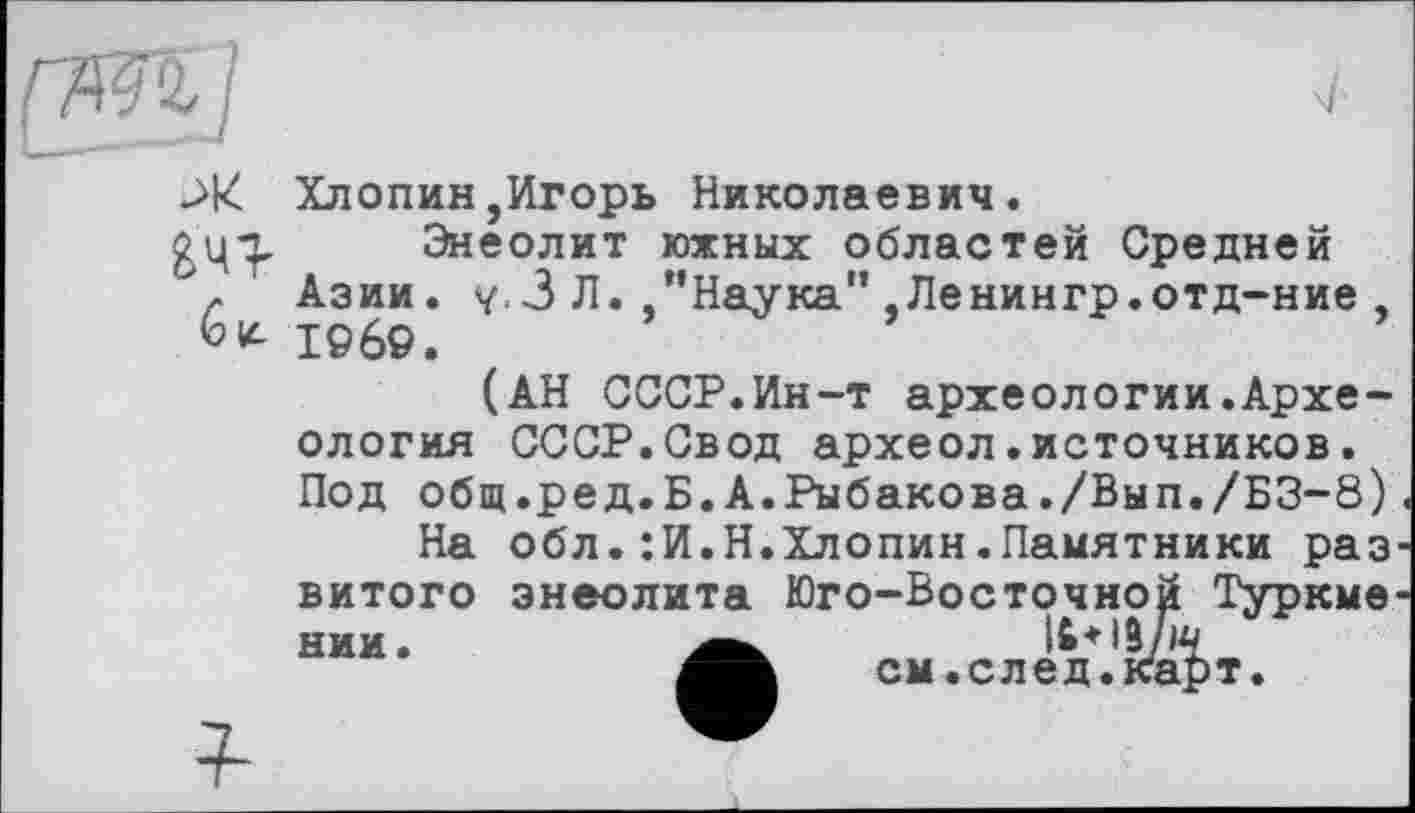 ﻿ж
Êu-
Хлопин,Игорь Николаевич.
Энеолит южных областей Средней Азии. у.З Л. ’’Наука" ,Ленингр.отд-ние , 1969.
(АН СССР.Ин-т археологии.Археология СССР.Свод археол.источников. Под общ.ред.Б.А.Рыбакова./ВыП./БЗ-8)
На обл.:И.Н.Хлопин.Памятники раз витого энеолита Юго-Восточной Туркме нии.	Іб+із/іч
см.след.карт.